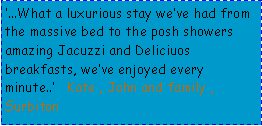 Text Box: ...What a luxurious stay weve had from the massive bed to the posh showers amazing Jacuzzi and Deliciuos breakfasts, weve enjoyed every minute..   Kate , John and family , Surbiton