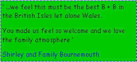 Text Box:  ...we feel this must be the best B + B in the British Isles let alone Wales.You made us feel so welcome and we love the family atmosphere    Shirley and Family Bournemouth