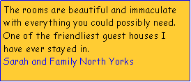 Text Box: The rooms are beautiful and immaculate with everything you could possibly need.One of the friendliest guest houses I have ever stayed in.Sarah and Family North Yorks