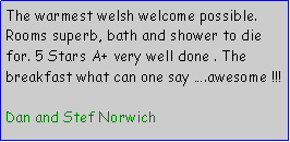Text Box: The warmest welsh welcome possible. Rooms superb, bath and shower to die for. 5 Stars A+ very well done . The breakfast what can one say .awesome !!!Dan and Stef Norwich